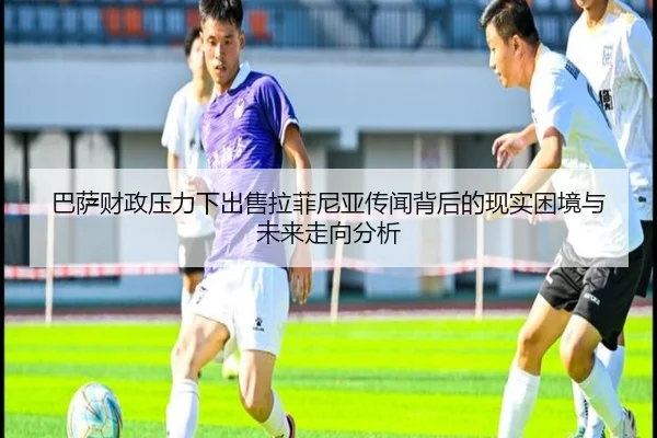 巴萨财政压力下出售拉菲尼亚传闻背后的现实困境与未来走向分析