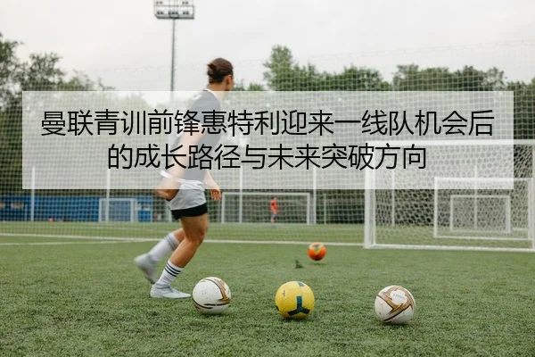 曼联青训前锋惠特利迎来一线队机会后的成长路径与未来突破方向