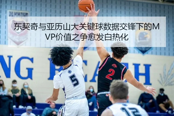 东契奇与亚历山大关键球数据交锋下的MVP价值之争愈发白热化