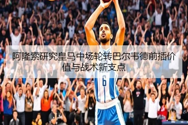 阿隆索研究皇马中场轮转巴尔韦德前插价值与战术新支点 | kaiyun
